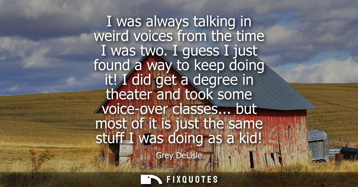 I was always talking in weird voices from the time I was two. I guess I just found a way to keep doing it!