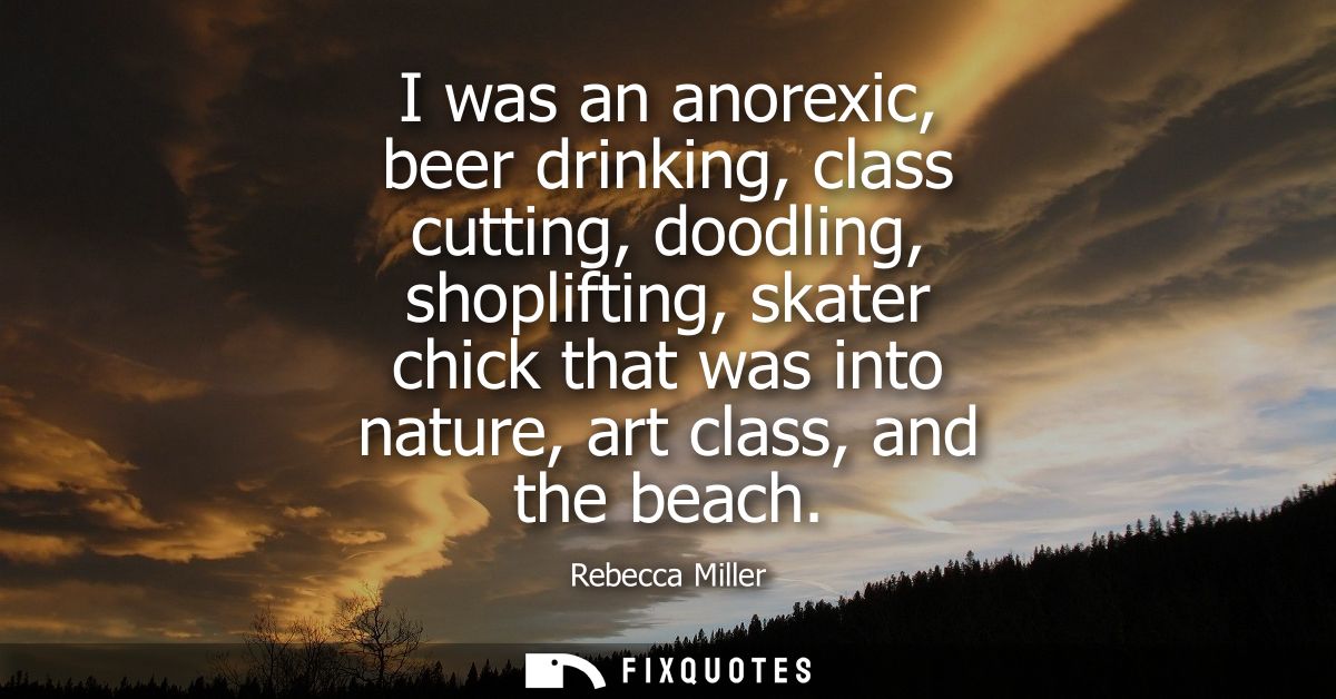I was an anorexic, beer drinking, class cutting, doodling, shoplifting, skater chick that was into nature, art class, an