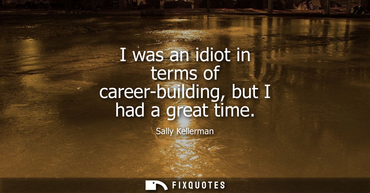 I was an idiot in terms of career-building, but I had a great time