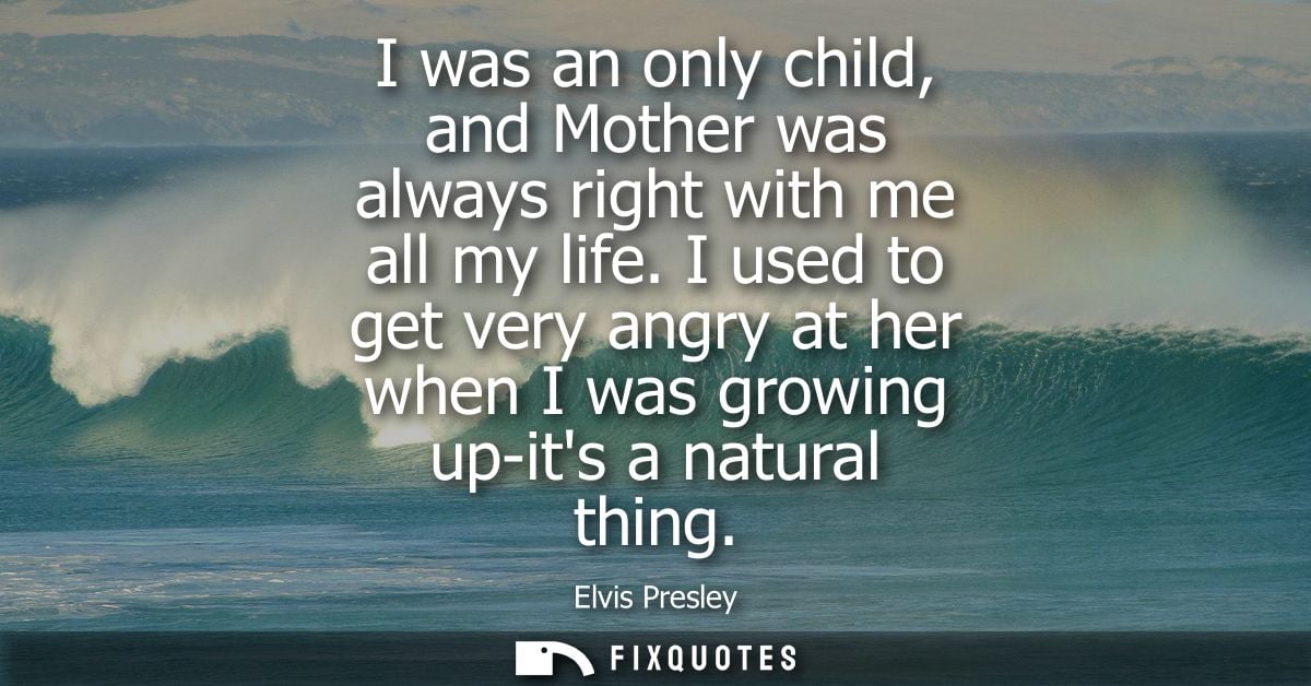 I was an only child, and Mother was always right with me all my life. I used to get very angry at her when I was growing