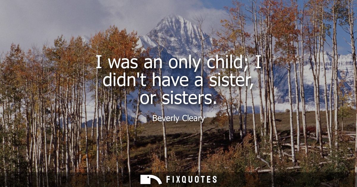 I was an only child I didnt have a sister, or sisters