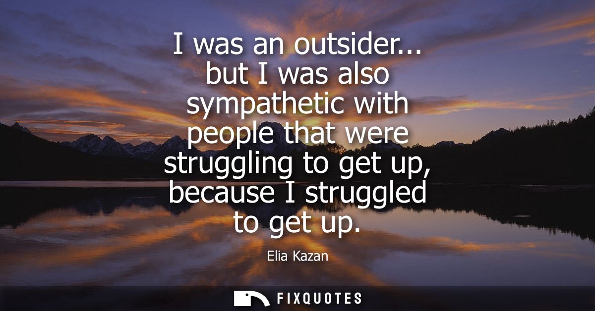 I was an outsider... but I was also sympathetic with people that were struggling to get up, because I struggled to get u