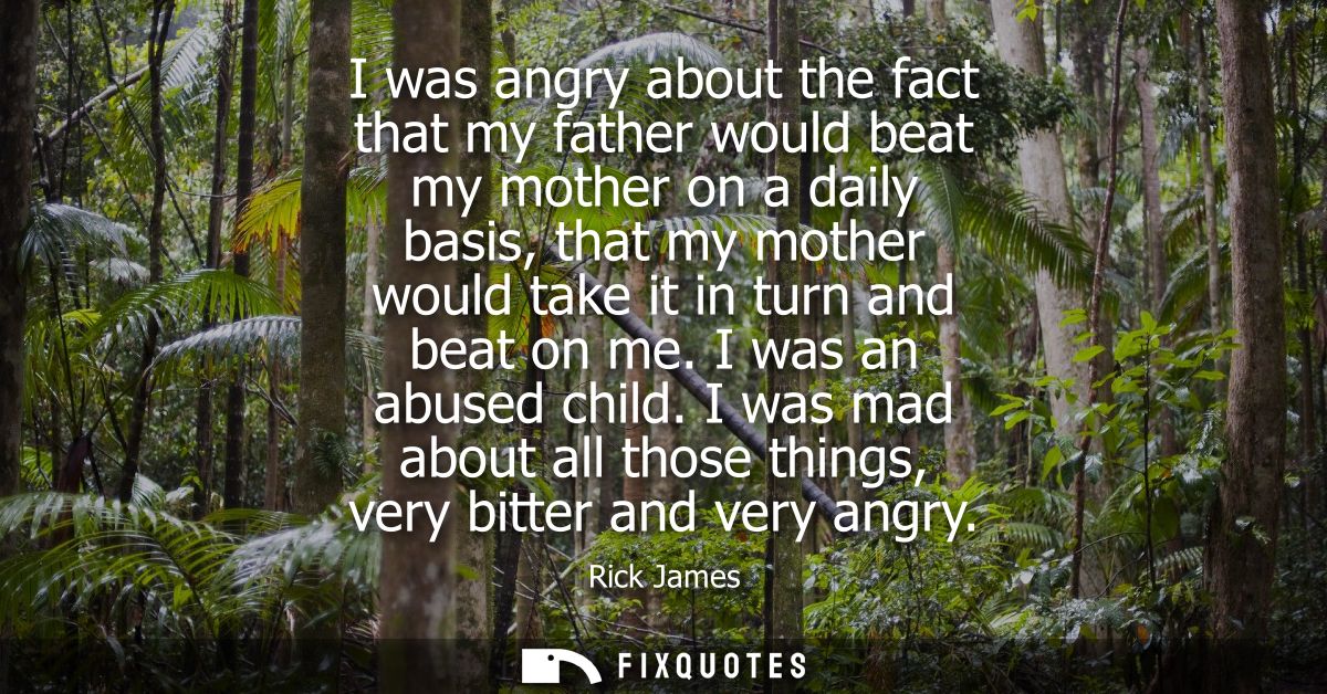 I was angry about the fact that my father would beat my mother on a daily basis, that my mother would take it in turn an