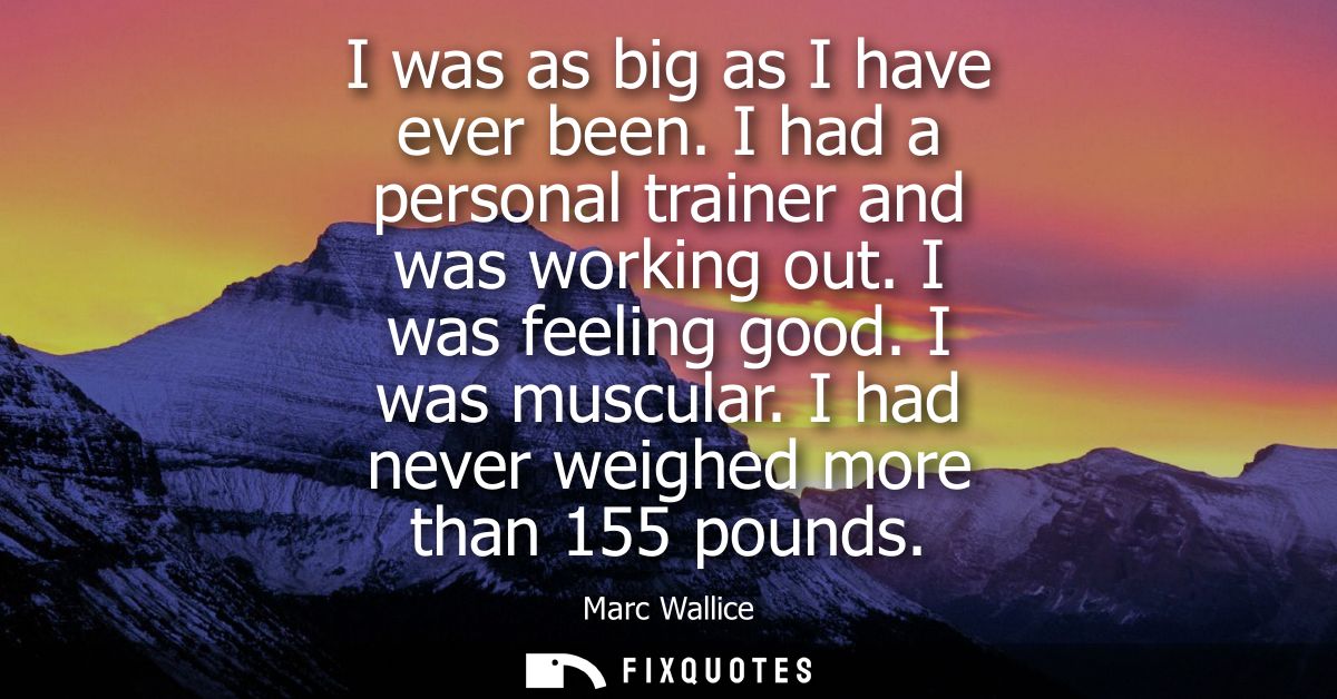 I was as big as I have ever been. I had a personal trainer and was working out. I was feeling good. I was muscular. I ha