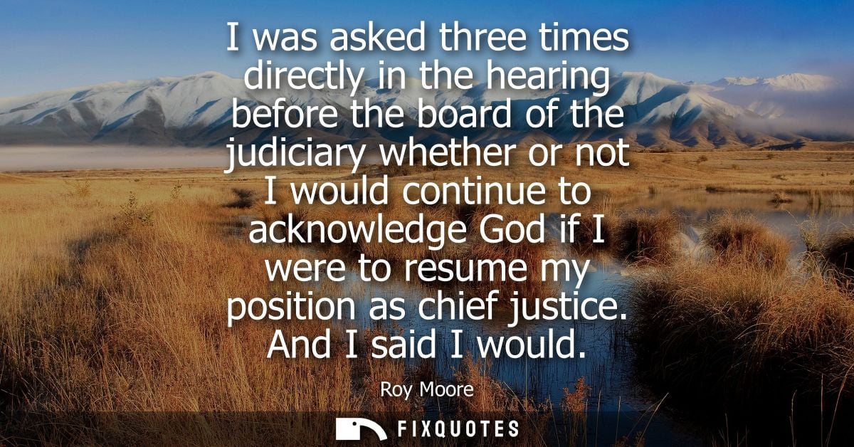 I was asked three times directly in the hearing before the board of the judiciary whether or not I would continue to ack