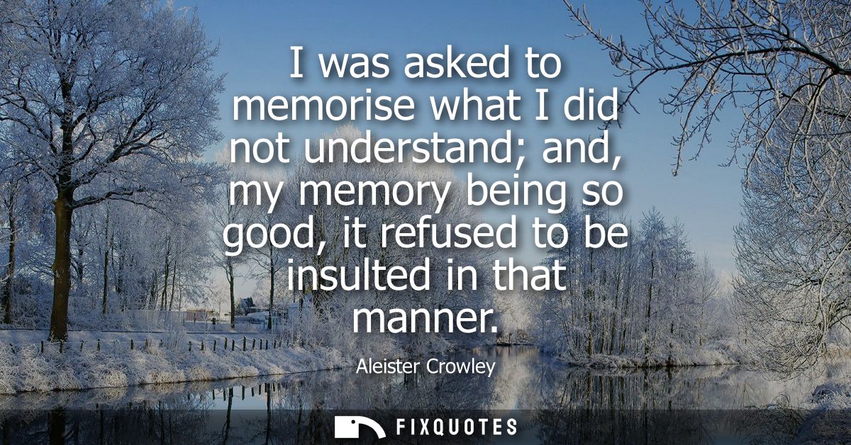 I was asked to memorise what I did not understand and, my memory being so good, it refused to be insulted in that manner