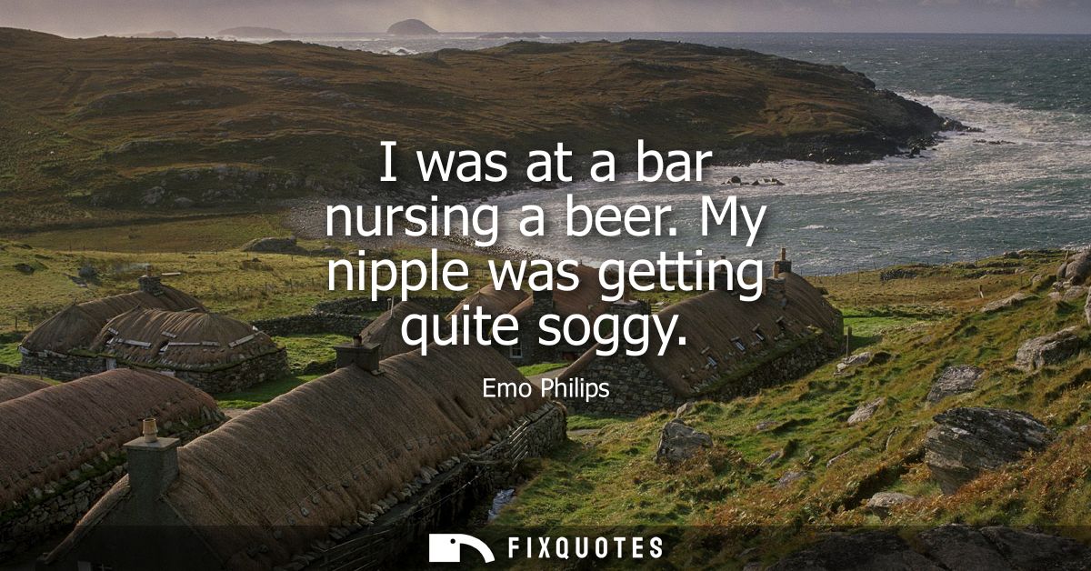 I was at a bar nursing a beer. My nipple was getting quite soggy