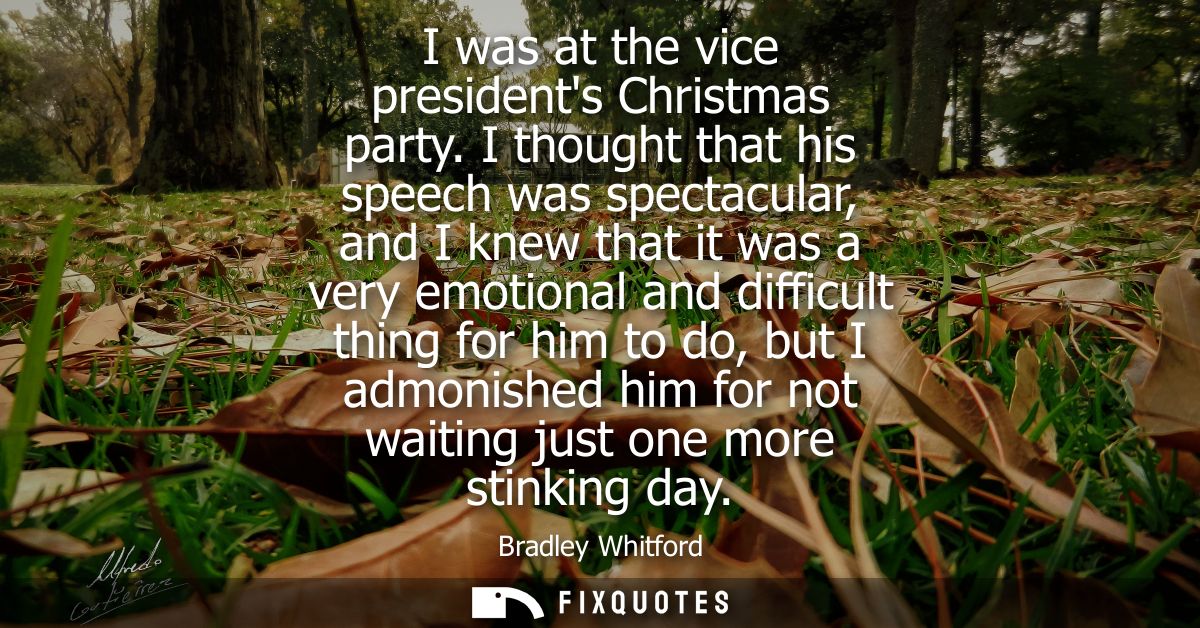 I was at the vice presidents Christmas party. I thought that his speech was spectacular, and I knew that it was a very e