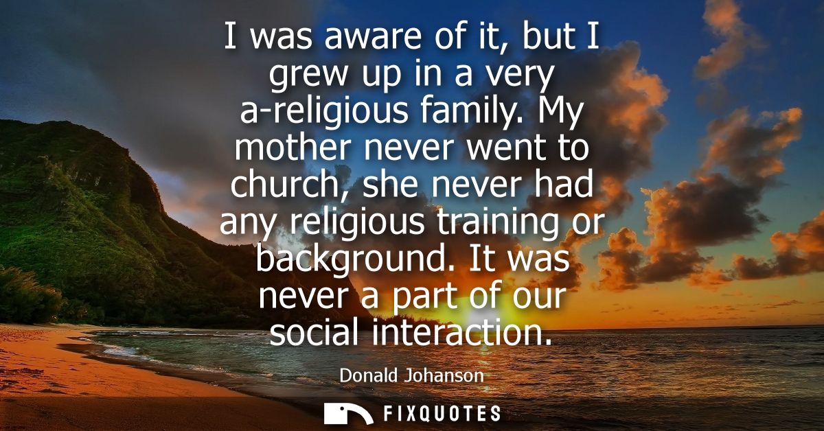I was aware of it, but I grew up in a very a-religious family. My mother never went to church, she never had any religio