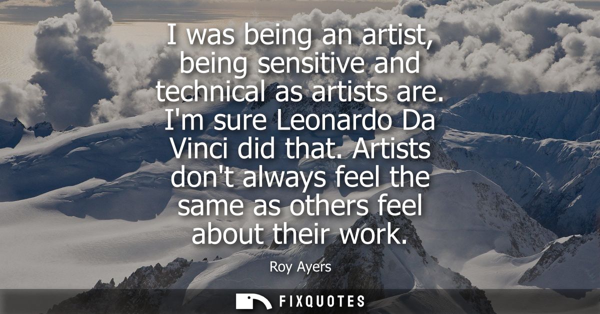 I was being an artist, being sensitive and technical as artists are. Im sure Leonardo Da Vinci did that.