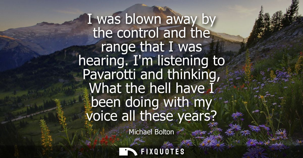 I was blown away by the control and the range that I was hearing. Im listening to Pavarotti and thinking, What the hell 
