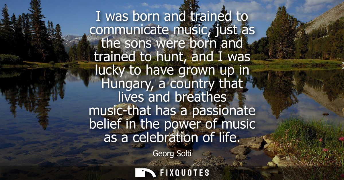 I was born and trained to communicate music, just as the sons were born and trained to hunt, and I was lucky to have gro
