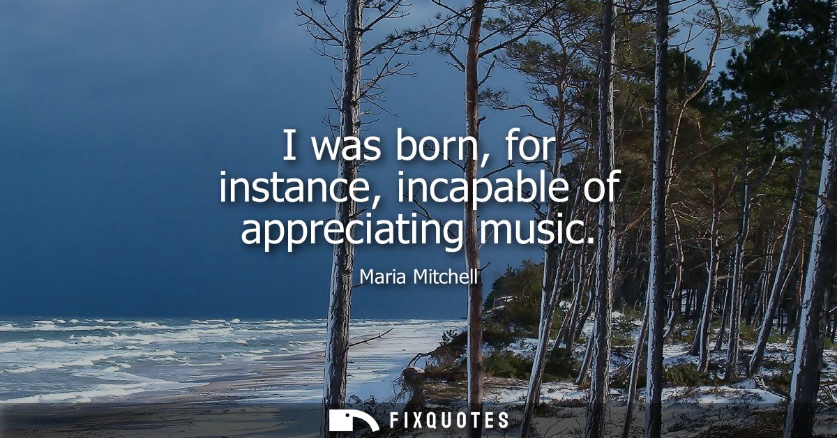 I was born, for instance, incapable of appreciating music