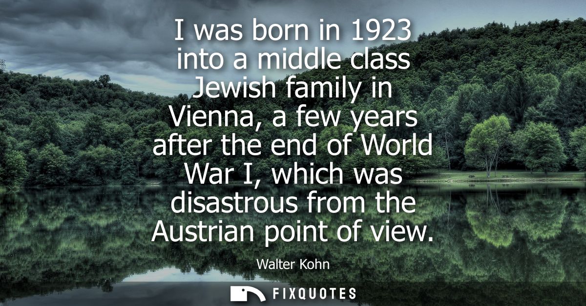 I was born in 1923 into a middle class Jewish family in Vienna, a few years after the end of World War I, which was disa