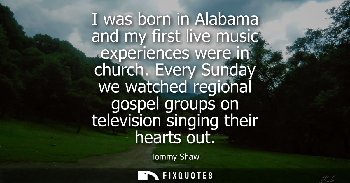 I was born in Alabama and my first live music experiences were in church. Every Sunday we watched regional gospel groups