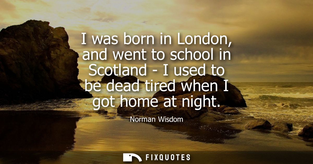 I was born in London, and went to school in Scotland - I used to be dead tired when I got home at night