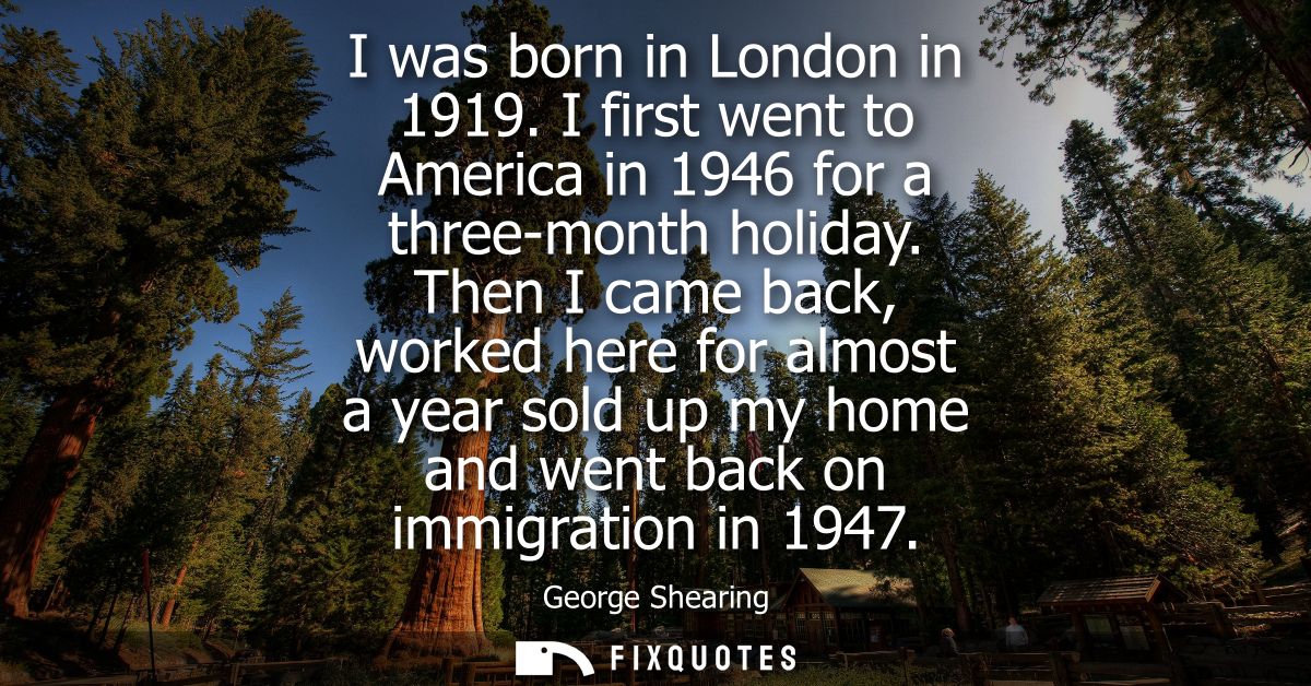 I was born in London in 1919. I first went to America in 1946 for a three-month holiday. Then I came back, worked here f