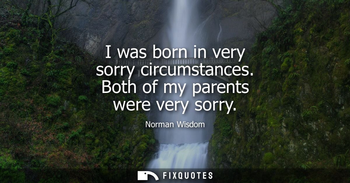 I was born in very sorry circumstances. Both of my parents were very sorry