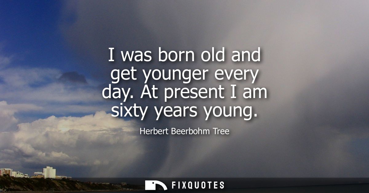 I was born old and get younger every day. At present I am sixty years young