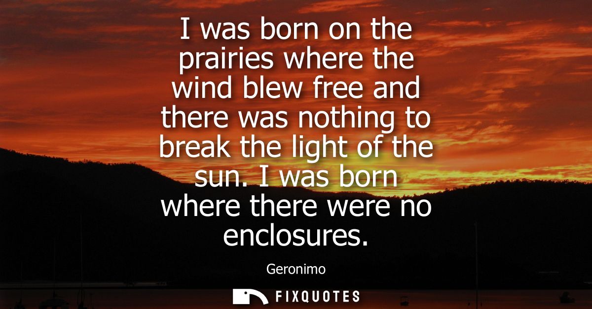 I was born on the prairies where the wind blew free and there was nothing to break the light of the sun. I was born wher