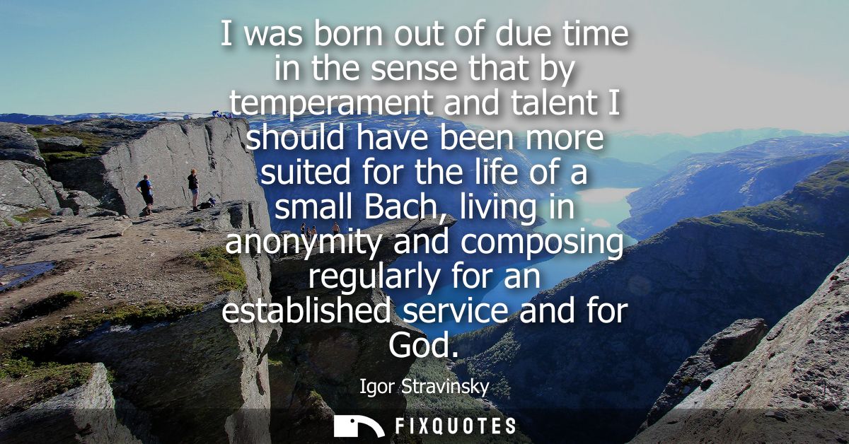 I was born out of due time in the sense that by temperament and talent I should have been more suited for the life of a 