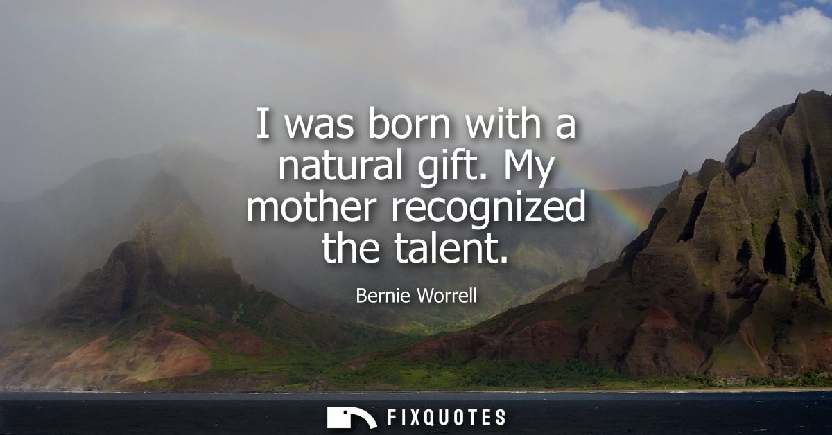 I was born with a natural gift. My mother recognized the talent