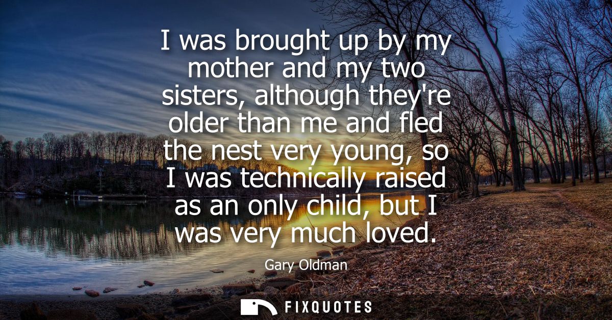 I was brought up by my mother and my two sisters, although theyre older than me and fled the nest very young, so I was t