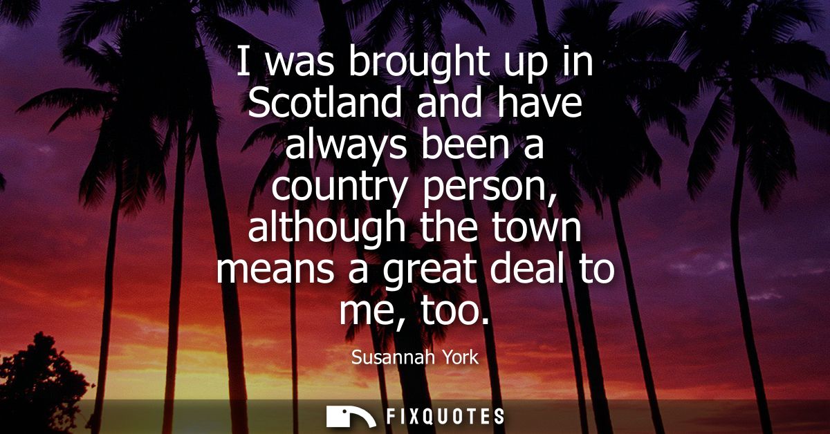 I was brought up in Scotland and have always been a country person, although the town means a great deal to me, too