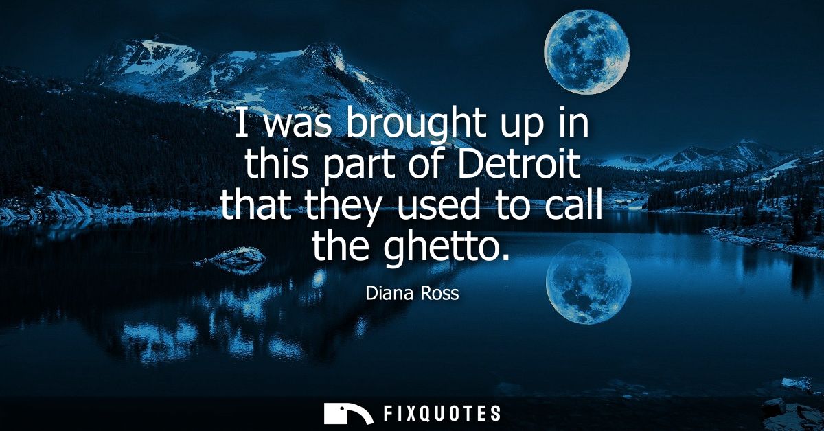 I was brought up in this part of Detroit that they used to call the ghetto
