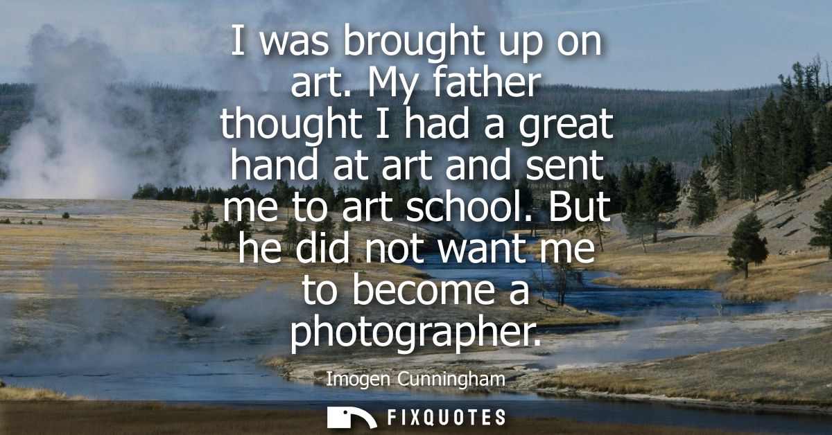 I was brought up on art. My father thought I had a great hand at art and sent me to art school. But he did not want me t