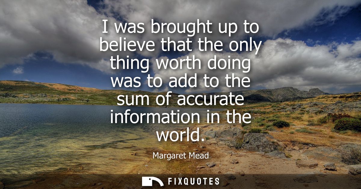 I was brought up to believe that the only thing worth doing was to add to the sum of accurate information in the world