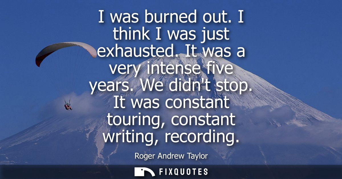 I was burned out. I think I was just exhausted. It was a very intense five years. We didnt stop. It was constant touring