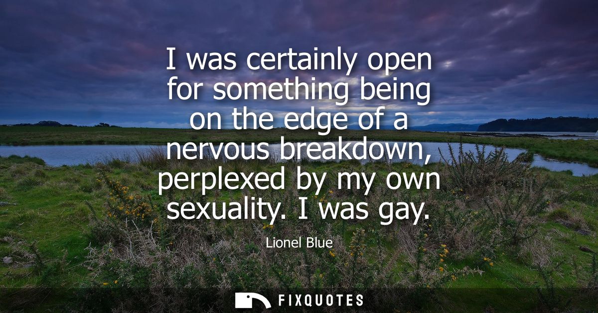 I was certainly open for something being on the edge of a nervous breakdown, perplexed by my own sexuality. I was gay