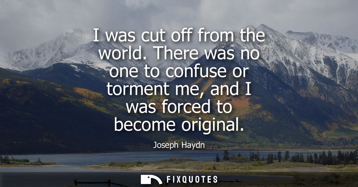 I was cut off from the world. There was no one to confuse or torment me, and I was forced to become original