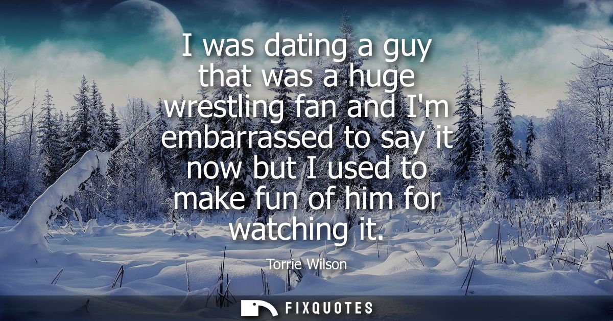 I was dating a guy that was a huge wrestling fan and Im embarrassed to say it now but I used to make fun of him for watc