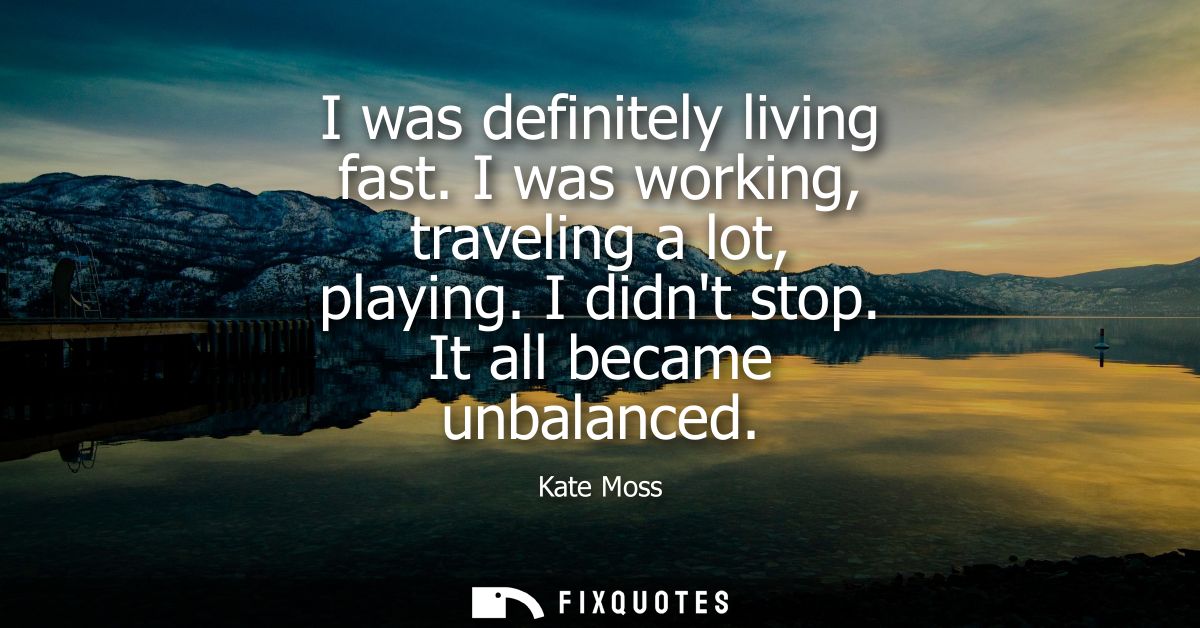 I was definitely living fast. I was working, traveling a lot, playing. I didnt stop. It all became unbalanced