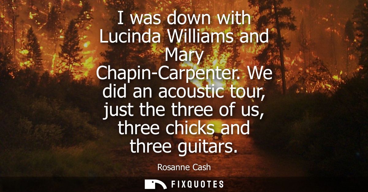 I was down with Lucinda Williams and Mary Chapin-Carpenter. We did an acoustic tour, just the three of us, three chicks 