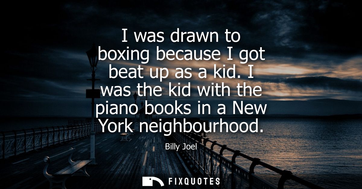 I was drawn to boxing because I got beat up as a kid. I was the kid with the piano books in a New York neighbourhood