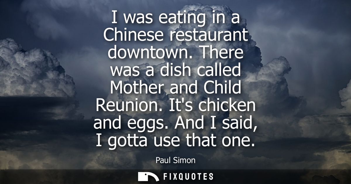I was eating in a Chinese restaurant downtown. There was a dish called Mother and Child Reunion. Its chicken and eggs. A