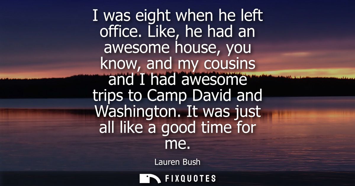 I was eight when he left office. Like, he had an awesome house, you know, and my cousins and I had awesome trips to Camp