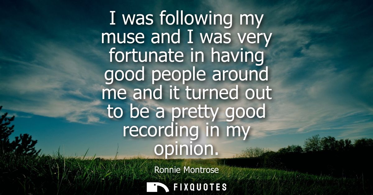 I was following my muse and I was very fortunate in having good people around me and it turned out to be a pretty good r