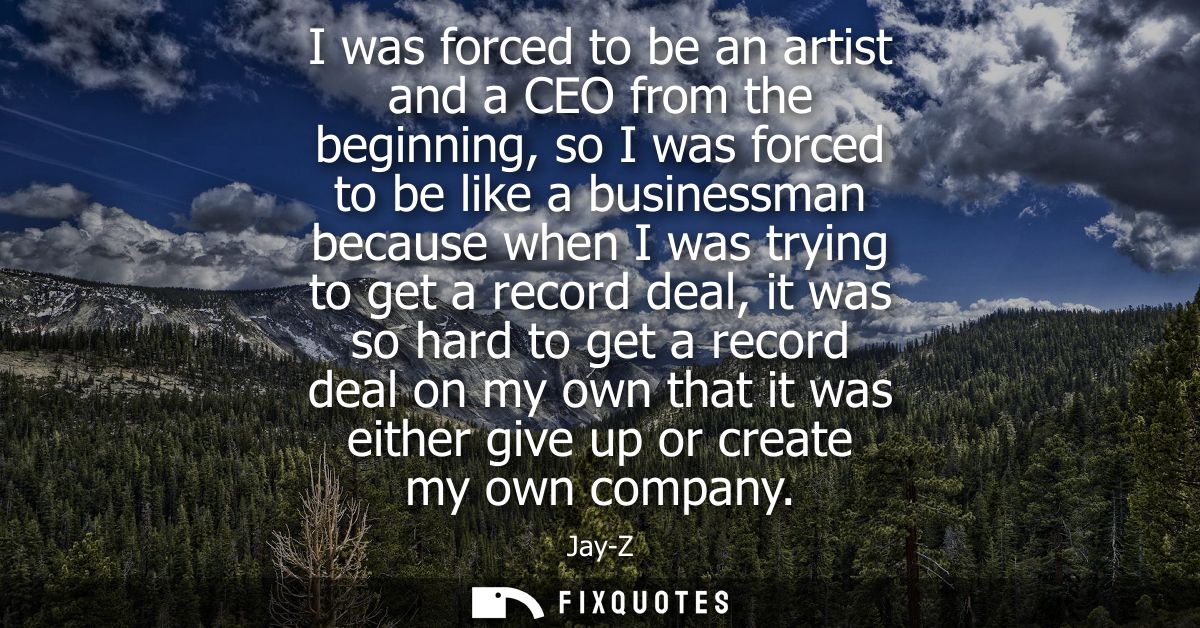 I was forced to be an artist and a CEO from the beginning, so I was forced to be like a businessman because when I was t