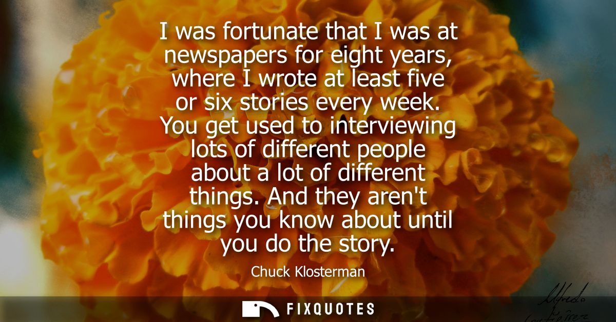 I was fortunate that I was at newspapers for eight years, where I wrote at least five or six stories every week.