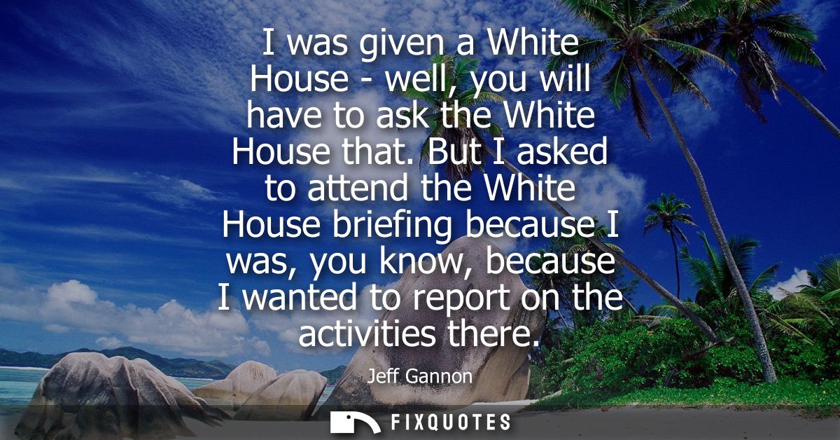 I was given a White House - well, you will have to ask the White House that. But I asked to attend the White House brief