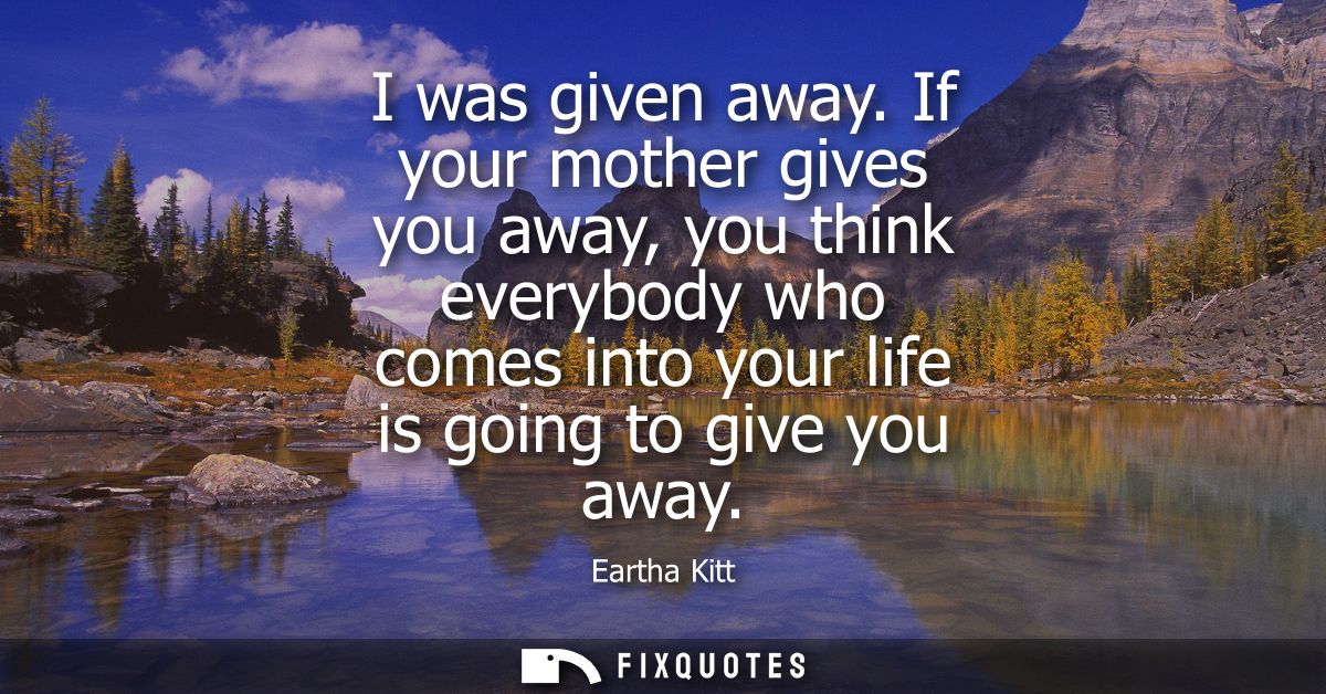I was given away. If your mother gives you away, you think everybody who comes into your life is going to give you away