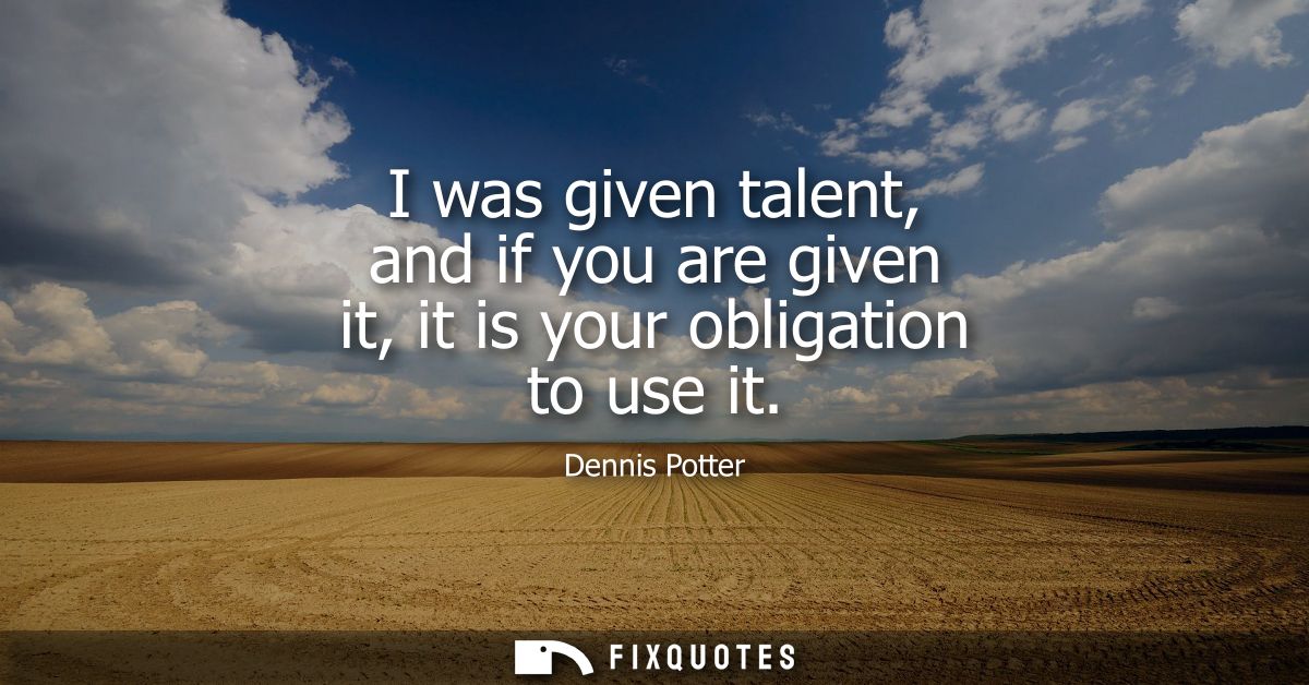 I was given talent, and if you are given it, it is your obligation to use it