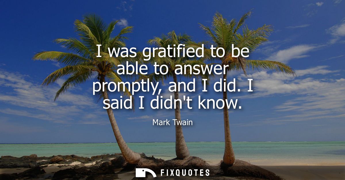 I was gratified to be able to answer promptly, and I did. I said I didnt know