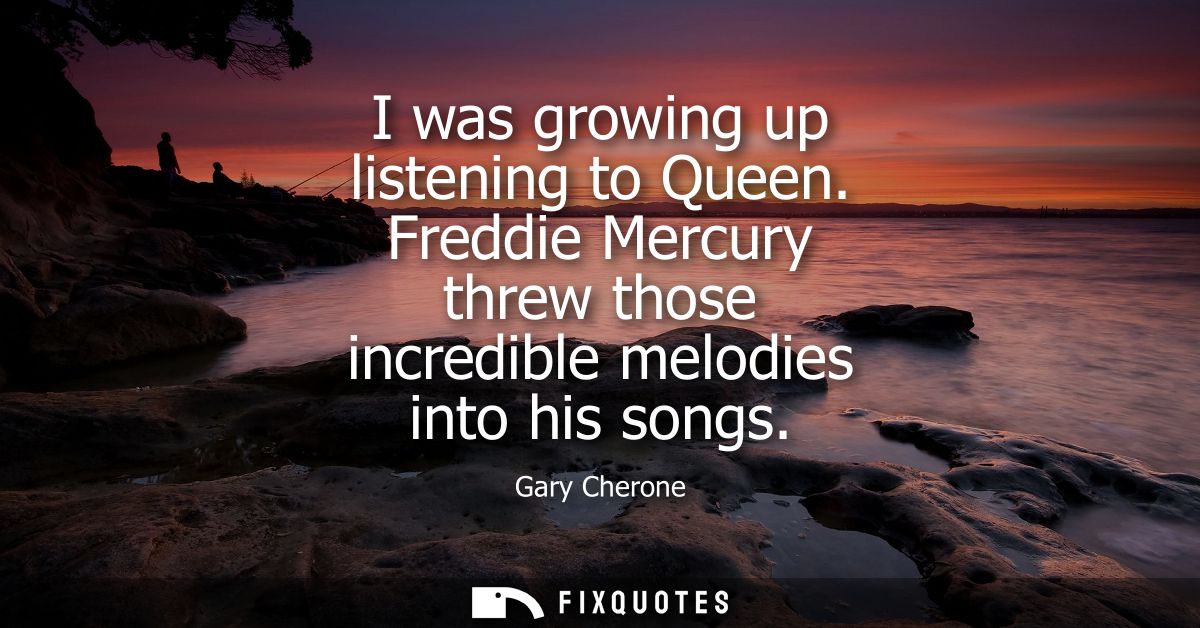 I was growing up listening to Queen. Freddie Mercury threw those incredible melodies into his songs