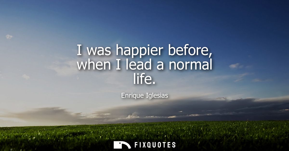 I was happier before, when I lead a normal life