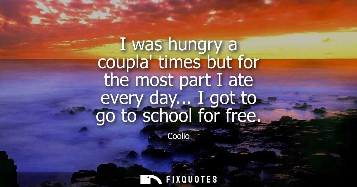 I was hungry a coupla times but for the most part I ate every day... I got to go to school for free